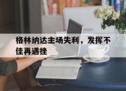 九游体育在线-包含格林纳达主场失利，发挥不佳再遇挫的词条